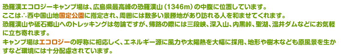 恐羅漢エコロジーキャンプ場は、広島県最高峰の恐羅漢山（１３４６ｍ）の中腹に位置しています。ここは∴西中国山地国定公園に指定され、周囲には数多い景勝地があり訪れる人を和ませてくれます。恐羅漢山や砥石郷山へのトレッキングは勿論ですが、帰路の際には三段峡、深入山、内黒峠、聖湖、温井ダムなどにお気軽に立ち寄れます。キャンプ場はエコロジーの呼称に相応しく、エネルギー源に風力や太陽熱を大幅に採用、地形や樹木なども原風景を生かすなど環境には十分配慮されています。